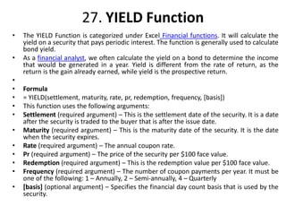 27. YIELD Function
• The YIELD Function is categorized under Excel Financial functions. It will calculate the
yield on a security that pays periodic interest. The function is generally used to calculate
bond yield.
• As a financial analyst, we often calculate the yield on a bond to determine the income
that would be generated in a year. Yield is different from the rate of return, as the
return is the gain already earned, while yield is the prospective return.
•
• Formula
• = YIELD(settlement, maturity, rate, pr, redemption, frequency, [basis])
• This function uses the following arguments:
• Settlement (required argument) – This is the settlement date of the security. It is a date
after the security is traded to the buyer that is after the issue date.
• Maturity (required argument) – This is the maturity date of the security. It is the date
when the security expires.
• Rate (required argument) – The annual coupon rate.
• Pr (required argument) – The price of the security per $100 face value.
• Redemption (required argument) – This is the redemption value per $100 face value.
• Frequency (required argument) – The number of coupon payments per year. It must be
one of the following: 1 – Annually, 2 – Semi-annually, 4 – Quarterly
• [basis] (optional argument) – Specifies the financial day count basis that is used by the
security.
 