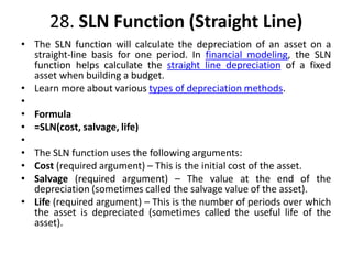 28. SLN Function (Straight Line)
• The SLN function will calculate the depreciation of an asset on a
straight-line basis for one period. In financial modeling, the SLN
function helps calculate the straight line depreciation of a fixed
asset when building a budget.
• Learn more about various types of depreciation methods.
•
• Formula
• =SLN(cost, salvage, life)
•
• The SLN function uses the following arguments:
• Cost (required argument) – This is the initial cost of the asset.
• Salvage (required argument) – The value at the end of the
depreciation (sometimes called the salvage value of the asset).
• Life (required argument) – This is the number of periods over which
the asset is depreciated (sometimes called the useful life of the
asset).
 