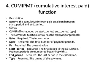 4. CUMIPMT (cumulative interest paid)
function
• Description
• Returns the cumulative interest paid on a loan between
start_period and end_period.
• Syntax
• CUMIPMT(rate, nper, pv, start_period, end_period, type)
• The CUMIPMT function syntax has the following arguments:
• Rate Required. The interest rate.
• Nper Required. The total number of payment periods.
• Pv Required. The present value.
• Start_period Required. The first period in the calculation.
Payment periods are numbered beginning with 1.
• End_period Required. The last period in the calculation.
• Type Required. The timing of the payment.
 