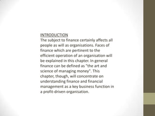 INTRODUCTION
The subject to finance certainly affects all
people as will as organisations. Faces of
finance which are pertinent to the
efficient operation of an organisation will
be explained in this chapter. In general
finance can be defined as "the art and
science of managing money". This
chapter, though, will concentrate on
understanding finance and financial
management as a key business function in
a profit-driven organisation.
 