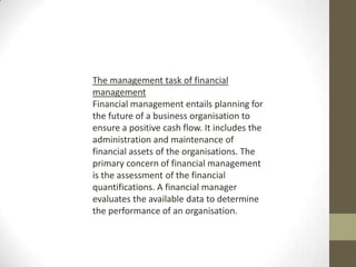 The management task of financial
management
Financial management entails planning for
the future of a business organisation to
ensure a positive cash flow. It includes the
administration and maintenance of
financial assets of the organisations. The
primary concern of financial management
is the assessment of the financial
quantifications. A financial manager
evaluates the available data to determine
the performance of an organisation.
 