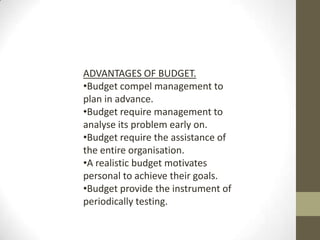 ADVANTAGES OF BUDGET.
•Budget compel management to
plan in advance.
•Budget require management to
analyse its problem early on.
•Budget require the assistance of
the entire organisation.
•A realistic budget motivates
personal to achieve their goals.
•Budget provide the instrument of
periodically testing.
 