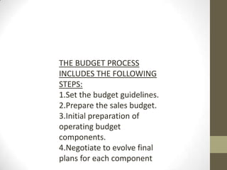 THE BUDGET PROCESS
INCLUDES THE FOLLOWING
STEPS:
1.Set the budget guidelines.
2.Prepare the sales budget.
3.Initial preparation of
operating budget
components.
4.Negotiate to evolve final
plans for each component
 