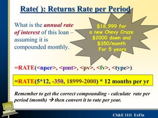 CS&E 1111 ExFin
What is the annual rate
of interest of this loan –
assuming it is
compounded monthly.
Rate( ): Returns Rate per Period
$18,999 for
a new Chevy Cruze
$2000 down and
$350/month
For 5 years
=RATE(<nper>, <pmt>, <pv>, <fv>, <type>)
=RATE(5*12, -350, 18999-2000) * 12 months per yr
Remember to get the correct compounding - calculate rate per
period (month)  then convert it to rate per year.
 