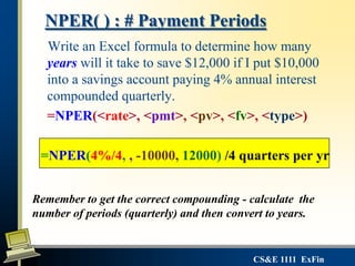 CS&E 1111 ExFin
NPER( ) : # Payment Periods
Write an Excel formula to determine how many
years will it take to save $12,000 if I put $10,000
into a savings account paying 4% annual interest
compounded quarterly.
=NPER(<rate>, <pmt>, <pv>, <fv>, <type>)
=NPER(4%/4, , -10000, 12000) /4 quarters per yr
Remember to get the correct compounding - calculate the
number of periods (quarterly) and then convert to years.
 