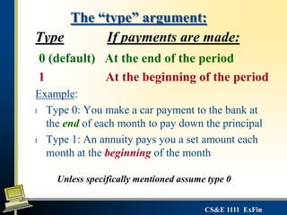 CS&E 1111 ExFin
The “type” argument:
Type If payments are made:
0 (default) At the end of the period
1 At the beginning of the period
Example:
l Type 0: You make a car payment to the bank at
the end of each month to pay down the principal
l Type 1: An annuity pays you a set amount each
month at the beginning of the month
Unless specifically mentioned assume type 0
 