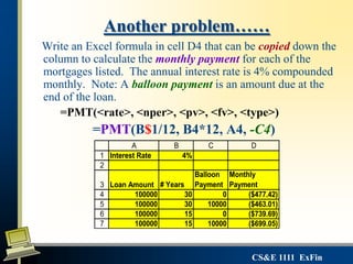 CS&E 1111 ExFin
Another problem……
Write an Excel formula in cell D4 that can be copied down the
column to calculate the monthly payment for each of the
mortgages listed. The annual interest rate is 4% compounded
monthly. Note: A balloon payment is an amount due at the
end of the loan.
=PMT(<rate>, <nper>, <pv>, <fv>, <type>)
=PMT(B$1/12, B4*12, A4, -C4)
1
2
3
4
5
6
7
A B C D
Interest Rate 4%
Loan Amount # Years
Balloon
Payment
Monthly
Payment
100000 30 0 ($477.42)
100000 30 10000 ($463.01)
100000 15 0 ($739.69)
100000 15 10000 ($699.05)
 