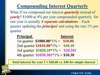 CS&E 1111 ExFin
What if we compound our interest quarterly instead of
yearly? $1000 at 4% per year compounded quarterly for
one year is actually 4 separate calculations – Each
quarter updating the principa1 and using the rate 1% per
quarter.
Compounding Interest Quarterly
Principal Interest
1st quarter $1000.00*1% = $10.00
2nd quarter $1010.00*1% = $10.10
3rd quarter $1020.10*1% = $10.201
4th quarter $1030.301*1% ≈ $10.30
Total interest for year 1 ≈ $40.60 vs. $40 for simple interest
 