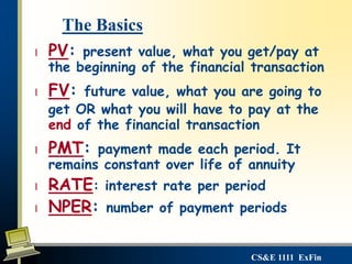 CS&E 1111 ExFin
l PV: present value, what you get/pay at
the beginning of the financial transaction
l FV: future value, what you are going to
get OR what you will have to pay at the
end of the financial transaction
l PMT: payment made each period. It
remains constant over life of annuity
l RATE: interest rate per period
l NPER: number of payment periods
The Basics
 