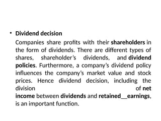 • Dividend decision
Companies share profits with their shareholders in
the form of dividends. There are different types of
shares, shareholder’s dividends, and dividend
policies. Furthermore, a company’s dividend policy
influences the company’s market value and stock
prices. Hence dividend decision, including the
division of net
income between dividends and retained earnings,
is an important function.
 