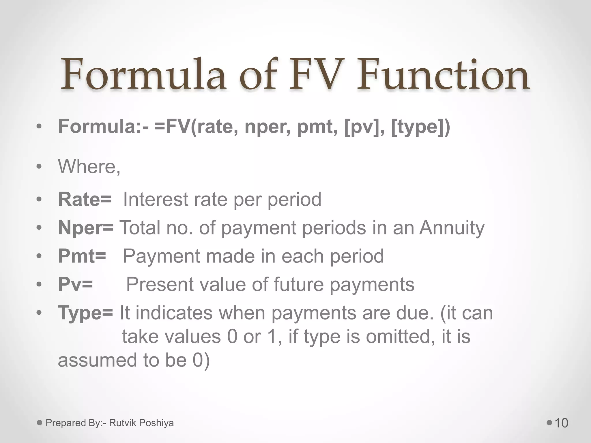 Formula of FV Function
• Formula:- =FV(rate, nper, pmt, [pv], [type])
• Where,
• Rate= Interest rate per period
• Nper= Total no. of payment periods in an Annuity
• Pmt= Payment made in each period
• Pv= Present value of future payments
• Type= It indicates when payments are due. (it can
take values 0 or 1, if type is omitted, it is
assumed to be 0)
10Prepared By:- Rutvik Poshiya
 