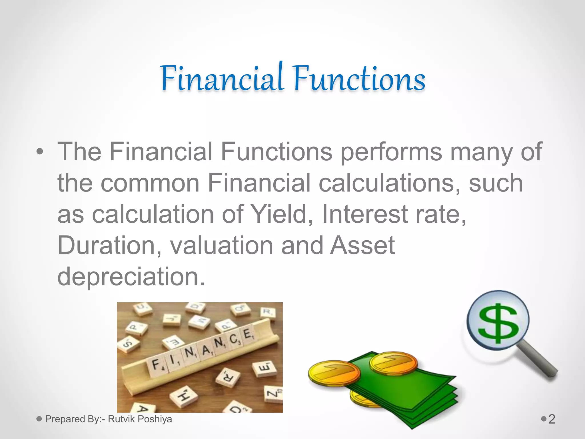 Financial Functions
• The Financial Functions performs many of
the common Financial calculations, such
as calculation of Yield, Interest rate,
Duration, valuation and Asset
depreciation.
2Prepared By:- Rutvik Poshiya
 
