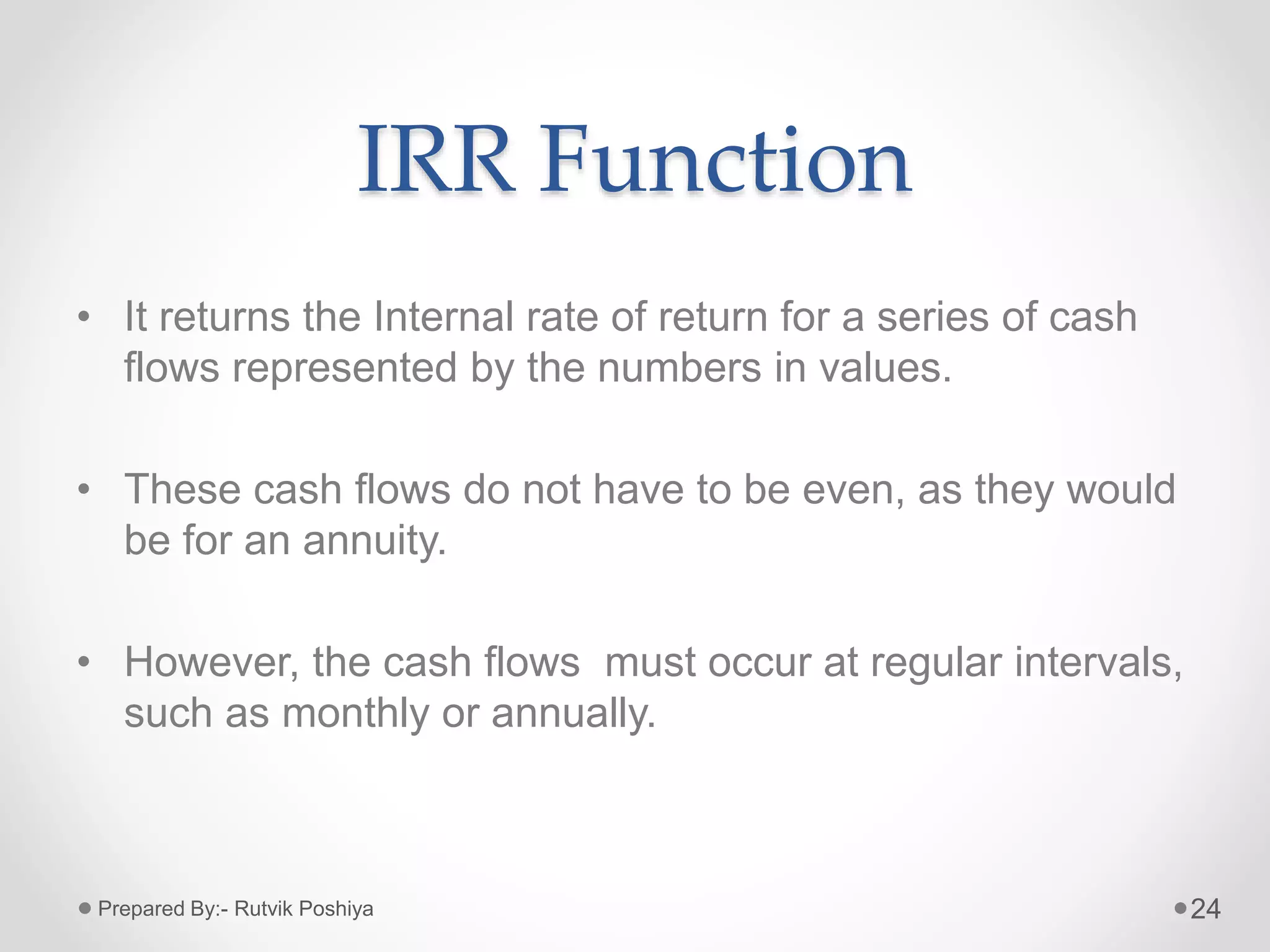 IRR Function
• It returns the Internal rate of return for a series of cash
flows represented by the numbers in values.
• These cash flows do not have to be even, as they would
be for an annuity.
• However, the cash flows must occur at regular intervals,
such as monthly or annually.
24Prepared By:- Rutvik Poshiya
 