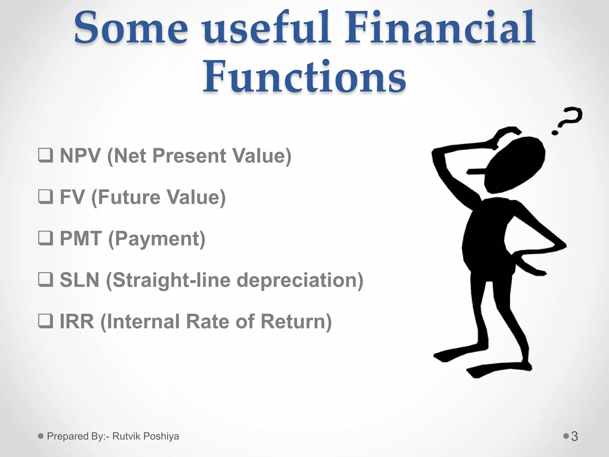 Some useful Financial
Functions
 NPV (Net Present Value)
 FV (Future Value)
 PMT (Payment)
 SLN (Straight-line depreciation)
 IRR (Internal Rate of Return)
3Prepared By:- Rutvik Poshiya
 