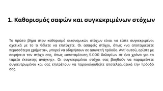 1. Καθορισμός σαφών και συγκεκριμένων στόχων
Το πρώτο βήμα στον καθορισμό οικονομικών στόχων είναι να είστε συγκεκριμένοι
σχετικά με το τι θέλετε να επιτύχετε. Οι ασαφείς στόχοι, όπως «να αποταμιεύετε
περισσότερα χρήματα», μπορεί να οδηγήσουν σε ασυνεπή πρόοδο. Αντ' αυτού, ορίστε με
σαφήνεια τον στόχο σας, όπως «αποταμίευση 5.000 δολαρίων σε ένα χρόνο για το
ταμείο έκτακτης ανάγκης». Οι συγκεκριμένοι στόχοι σας βοηθούν να παραμείνετε
συγκεντρωμένοι και σας επιτρέπουν να παρακολουθείτε αποτελεσματικά την πρόοδό
σας.
 