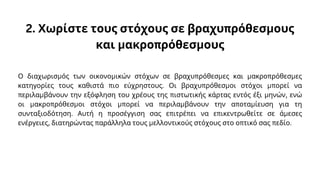2. Χωρίστε τους στόχους σε βραχυπρόθεσμους
και μακροπρόθεσμους
Ο διαχωρισμός των οικονομικών στόχων σε βραχυπρόθεσμες και μακροπρόθεσμες
κατηγορίες τους καθιστά πιο εύχρηστους. Οι βραχυπρόθεσμοι στόχοι μπορεί να
περιλαμβάνουν την εξόφληση του χρέους της πιστωτικής κάρτας εντός έξι μηνών, ενώ
οι μακροπρόθεσμοι στόχοι μπορεί να περιλαμβάνουν την αποταμίευση για τη
συνταξιοδότηση. Αυτή η προσέγγιση σας επιτρέπει να επικεντρωθείτε σε άμεσες
ενέργειες, διατηρώντας παράλληλα τους μελλοντικούς στόχους στο οπτικό σας πεδίο.
 