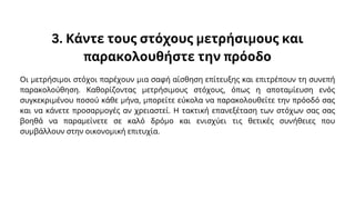 3. Κάντε τους στόχους μετρήσιμους και
παρακολουθήστε την πρόοδο
Οι μετρήσιμοι στόχοι παρέχουν μια σαφή αίσθηση επίτευξης και επιτρέπουν τη συνεπή
παρακολούθηση. Καθορίζοντας μετρήσιμους στόχους, όπως η αποταμίευση ενός
συγκεκριμένου ποσού κάθε μήνα, μπορείτε εύκολα να παρακολουθείτε την πρόοδό σας
και να κάνετε προσαρμογές αν χρειαστεί. Η τακτική επανεξέταση των στόχων σας σας
βοηθά να παραμείνετε σε καλό δρόμο και ενισχύει τις θετικές συνήθειες που
συμβάλλουν στην οικονομική επιτυχία.
 