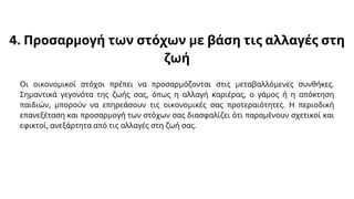 4. Προσαρμογή των στόχων με βάση τις αλλαγές στη
ζωή
Οι οικονομικοί στόχοι πρέπει να προσαρμόζονται στις μεταβαλλόμενες συνθήκες.
Σημαντικά γεγονότα της ζωής σας, όπως η αλλαγή καριέρας, ο γάμος ή η απόκτηση
παιδιών, μπορούν να επηρεάσουν τις οικονομικές σας προτεραιότητες. Η περιοδική
επανεξέταση και προσαρμογή των στόχων σας διασφαλίζει ότι παραμένουν σχετικοί και
εφικτοί, ανεξάρτητα από τις αλλαγές στη ζωή σας.
 