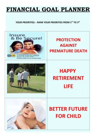 FINANCIAL GOAL PLANNER

  YOUR PRIORITIES: - RANK YOUR PRIORITIES FROM 1ST TO 3rd




                                  PROTECTION
                                    AGAINST
                               PREMATURE DEATH



                                   HAPPY
                                 RETIREMENT
                                     LIFE


                              BETTER FUTURE
                                FOR CHILD
 