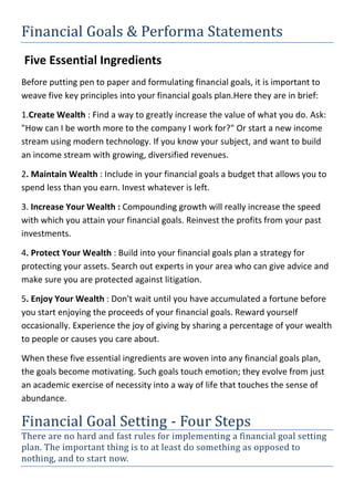 Financial Goals & Performa Statements
Five Essential Ingredients
Before putting pen to paper and formulating financial goals, it is important to
weave five key principles into your financial goals plan.Here they are in brief:
1.Create Wealth : Find a way to greatly increase the value of what you do. Ask:
"How can I be worth more to the company I work for?" Or start a new income
stream using modern technology. If you know your subject, and want to build
an income stream with growing, diversified revenues.
2. Maintain Wealth : Include in your financial goals a budget that allows you to
spend less than you earn. Invest whatever is left.
3. Increase Your Wealth : Compounding growth will really increase the speed
with which you attain your financial goals. Reinvest the profits from your past
investments.
4. Protect Your Wealth : Build into your financial goals plan a strategy for
protecting your assets. Search out experts in your area who can give advice and
make sure you are protected against litigation.
5. Enjoy Your Wealth : Don't wait until you have accumulated a fortune before
you start enjoying the proceeds of your financial goals. Reward yourself
occasionally. Experience the joy of giving by sharing a percentage of your wealth
to people or causes you care about.
When these five essential ingredients are woven into any financial goals plan,
the goals become motivating. Such goals touch emotion; they evolve from just
an academic exercise of necessity into a way of life that touches the sense of
abundance.
Financial Goal Setting - Four Steps
There are no hard and fast rules for implementing a financial goal setting
plan. The important thing is to at least do something as opposed to
nothing, and to start now.
 