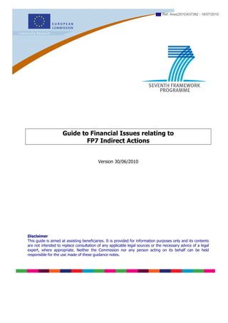 Ref. Ares(2010)437382 - 16/07/2010




                     Guide to Financial Issues relating to
                             FP7 Indirect Actions


                                          Version 30/06/2010




Disclaimer
This guide is aimed at assisting beneficiaries. It is provided for information purposes only and its contents
are not intended to replace consultation of any applicable legal sources or the necessary advice of a legal
expert, where appropriate. Neither the Commission nor any person acting on its behalf can be held
responsible for the use made of these guidance notes.
 