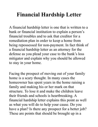 Financial Hardship Letter

A financial hardship letter is one that is written to a
bank or financial institution to explain a person’s
financial troubles and to ask that creditor for a
remediation plan in order to keep a home from
being repossessed for non-payment. In fact think of
a financial hardship letter as an attorney for the
defense as you plead your case to the bank’s loss
mitigator and explain why you should be allowed
to stay in your home.

Facing the prospect of moving out of your family
home is a scary thought. In many cases the
homeowner has spent years in the home raising a
family and making his or her mark on that
structure. To lose it and make the children leave
their friends and schools is heartbreaking. A
financial hardship letter explains this point as well
as what you will do to help your cause. Do you
have a plan? Is there any prospect for a better job?
These are points that should be brought up in a
 