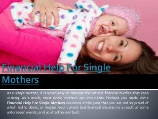 As a single mother, it is never easy to manage the various financial hurdles that keep
coming. As a result, most single mothers get into debts. Perhaps you made some
Financial Help For Single Mothers decisions in the past that you are not so proud of
which led to debts, or maybe, your current bad financial situation is a result of some
unforeseen events, and you had no real fault.
 