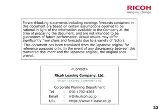 33
Forward-looking statements including earnings forecasts contained in
this document are based on certain assumptions deemed to be
rational in light of the information available to the Company at the
time of preparing the document, and are not intended to be
guarantees of future performance. Actual results may differ
significantly from plans and forecasts due to a variety of factors.
This document has been translated from the Japanese original for
reference purposes only. In the event of any discrepancy between this
translated document and the Japanese original, the original shall
prevail.
<Contact>
Corporate Planning Department
Tel : 050-1702-4203
Email : ir@rle.ricoh.co.jp
URL : https://www.r-lease.co.jp
Ricoh Leasing Company, Ltd.
 