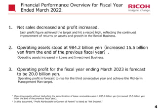 * Operating assets without deducting the securitization of lease receivables were 1,055.0 billion yen (increased 15.5 billion yen
from the end of the previous fiscal year).
4
Financial Performance Overview for Fiscal Year
Ended March 2022
* In this document, “Profit Attributable to Owners of Parent” is listed as “Net Income.”
1. Net sales decreased and profit increased.
Each profit figure achieved the target and hit a record high, reflecting the continued
improvement of returns on assets and growth in the Rental Business.
2. Operating assets stood at 984.2 billion yen（increased 15.5 billion
yen from the end of the previous fiscal year）.
Operating assets increased in Loans and Investment Business.
3. Operating profit for the fiscal year ending March 2023 is forecast
to be 20.0 billion yen.
Operating profit is forecast to rise for the third consecutive year and achieve the Mid-term
Management Plan target.
 