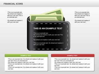 FINANCIAL ICONS
THIS IS AN EXAMPLE TEXT
•This is an example text.
•Go ahead and replace it with your own text This
is an example text.
•Go ahead and replace it with your own text
•This is an example text. Go ahead and replace it
with your own text
•This is an example text. Go ahead and replace it with your
own text This is an example text.
•Go ahead and replace it with your own text
•This is an example text. Go ahead and replace it with your
own text.
•This is an example text. Go ahead and replace it with your
own text.
EXAMPLE TEXT
•This is an example text. Go ahead and replace it with your
own text This is an example text.
•Go ahead and replace it with your own text
•This is an example text. Go ahead and replace it with your
own text.
•This is an example text. Go ahead and replace it with your
own text.
EXAMPLE TEXT
•This is an example text.
•Go ahead and replace it
with your own text This is
an example text.
•Go ahead and replace it
with your own text.
•This is an example text.
•Go ahead and replace it
with your own text This is
an example text.
•Go ahead and replace it
with your own text.
 