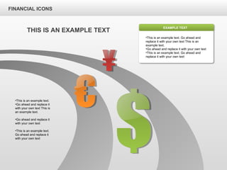 FINANCIAL ICONS
•This is an example text. Go ahead and
replace it with your own text This is an
example text.
•Go ahead and replace it with your own text
•This is an example text. Go ahead and
replace it with your own text
EXAMPLE TEXT
THIS IS AN EXAMPLE TEXT
•This is an example text.
•Go ahead and replace it
with your own text This is
an example text.
•Go ahead and replace it
with your own text
•This is an example text.
Go ahead and replace it
with your own text
 