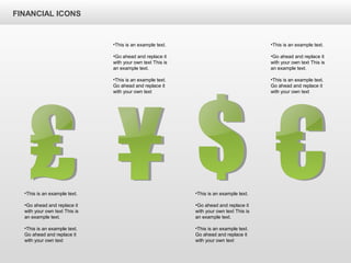 FINANCIAL ICONS
•This is an example text.
•Go ahead and replace it
with your own text This is
an example text.
•This is an example text.
Go ahead and replace it
with your own text
•This is an example text.
•Go ahead and replace it
with your own text This is
an example text.
•This is an example text.
Go ahead and replace it
with your own text
•This is an example text.
•Go ahead and replace it
with your own text This is
an example text.
•This is an example text.
Go ahead and replace it
with your own text
•This is an example text.
•Go ahead and replace it
with your own text This is
an example text.
•This is an example text.
Go ahead and replace it
with your own text
 