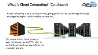 What is Cloud Computing? (Continued)
Cloud computing is also a utility service, giving you access to technology resources
managed by experts and available on-demand.
You simply access these services
over the internet or via VPN, with no
up-front costs and you pay only for the
resources you use.
 
