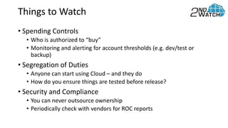 Things to Watch
• Spending Controls
• Who is authorized to “buy”
• Monitoring and alerting for account thresholds (e.g. dev/test or
backup)
• Segregation of Duties
• Anyone can start using Cloud – and they do
• How do you ensure things are tested before release?
• Security and Compliance
• You can never outsource ownership
• Periodically check with vendors for ROC reports
 
