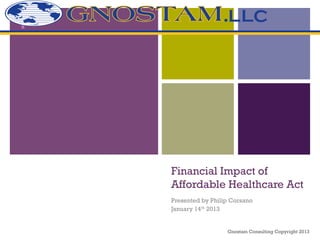 +




    Financial Impact of
    Affordable Healthcare Act
    Presented by Philip Corsano
    January 14th 2013


                      Gnostam Consulting Copyright 2013
 