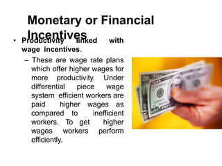 Monetary or Financial
Incentives
• Productivity linked with
wage incentives.
– These are wage rate plans
which offer higher wages for
more productivity. Under
differential piece wage
system efficient workers are
paid higher wages as
compared to inefficient
workers. To get higher
wages workers perform
efficiently.
 