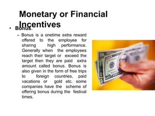 Monetary or Financial
Incentives
• Bonus.
– Bonus is a onetime extra reward
offered to the employee for
sharing high performance.
Generally when the employees
reach their target or exceed the
target then they are paid extra
amount called bonus. Bonus is
also given in the form of free trips
to foreign countries, paid
vacations or gold etc. some
companies have the scheme of
offering bonus during the festival
times.
 