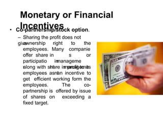 Monetary or Financial
Incentives
• Co-partnership/stock option.
– Sharing the profit does not
give right to the
Many companie
s
in
manageme
nt
or
ownership
employees.
offer share
participatio
n
in
manageme
nt
along with share in profit to its
employees as an incentive to
get efficient working form the
employees. The co-
partnership is offered by issue
of shares on exceeding a
fixed target.
 