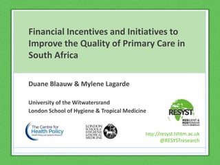 http://resyst.lshtm.ac.uk
@RESYSTresearch
Financial Incentives and Initiatives to
Improve the Quality of Primary Care in
South Africa
Duane Blaauw & Mylene Lagarde
University of the Witwatersrand
London School of Hygiene & Tropical Medicine
http://resyst.lshtm.ac.uk
@RESYSTresearch
 