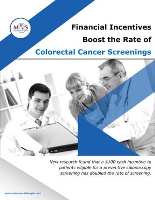www.outsourcestrategies.com Phone: 1-800-670-2809
Financial Incentives
Boost the Rate of
Colorectal Cancer Screenings
New research found that a $100 cash incentive to
patients eligible for a preventive colonoscopy
screening has doubled the rate of screening.
www.outsourcestrategies.com
 