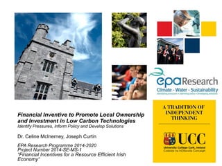 Financial Inventive to Promote Local Ownership
and Investment in Low Carbon Technologies
Identify Pressures, Inform Policy and Develop Solutions
Dr. Celine McInerney, Joseph Curtin
EPA Research Programme 2014-2020
Project Number 2014-SE-MS-1
“Financial Incentives for a Resource Efficient Irish
Economy”
 