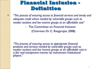 Financial Inclusion - Definition “ The process of ensuring access to financial services and timely and adequate credit where needed by vulnerable groups such as weaker sections and low income groups at an affordable cost” -  The Committee on Financial Inclusion   (Chairman: Dr. C. Rangarajan, 2008) “ The process of ensuring access to appropriate financial products and services needed by vulnerable groups such as weaker sections and low income groups at an affordable cost in a fair and transparent manner by mainstream Institutional players.” 
