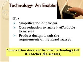 Technology- An Enabler For Simplification of process Cost reduction to make it affordable to masses Product design to suit the requirements of the Rural masses Innovation does not become technology till it reaches the masses. 