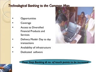 Technological Banking to the Common Man Opportunities Coverage Access to Diversified Financial Products and Services Delivery Model- Day to day transactions Availability of infrastructure Dedicated  software Door Step Banking & no. of touch points to be increased 