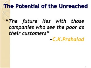 “ The future lies with those companies who see the poor as their customers” ~ C.K.Prahalad The Potential of the Unreached 