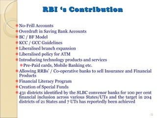 RBI ‘s Contribution No-Frill Accounts Overdraft in Saving Bank Accounts BC / BF Model KCC / GCC Guidelines Liberalised branch expansion Liberalised policy for ATM Introducing technology products and services Pre-Paid cards, Mobile Banking etc. Allowing RRBs’ / Co-operative banks to sell Insurance and Financial Products Financial Literacy Program Creation of Special Funds 431 districts identified by the SLBC convenor banks for 100 per cent financial inclusion across various States/UTs and the target in 204 districts of 21 States and 7 UTs has reportedly been achieved 