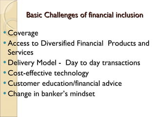 Basic Challenges of financial inclusion Coverage  Access to Diversified Financial  Products and Services  Delivery Model -  Day to day transactions  Cost-effective technology Customer education/financial advice Change in banker’s mindset 