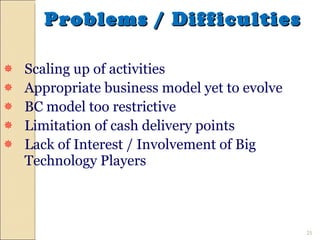 Problems / Difficulties Scaling up of activities Appropriate business model yet to evolve BC model too restrictive Limitation of cash delivery points Lack of Interest / Involvement of Big Technology Players 