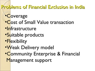 Problems of Financial Exclusion in India   Coverage  Cost of Small Value transaction  Infrastructure  Suitable products  Flexibility  Weak Delivery model  Community Enterprise & Financial  Management support  