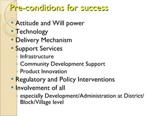 Pre-conditions for success Attitude and Will power  Technology  Delivery Mechanism  Support Services  Infrastructure  Community Development Support  Product Innovation  Regulatory and Policy Interventions  Involvement of all  especially Development/Administration at District/Block/Village level 
